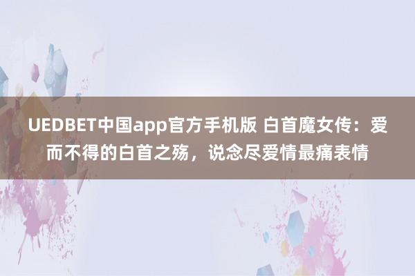 UEDBET中国app官方手机版 白首魔女传：爱而不得的白首之殇，说念尽爱情最痛表情