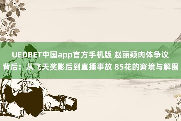 UEDBET中国app官方手机版 赵丽颖肉体争议背后：从飞天奖影后到直播事故 85花的窘境与解围