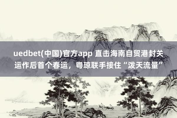 uedbet(中国)官方app 直击海南自贸港封关运作后首个春运，粤琼联手接住“泼天流量”