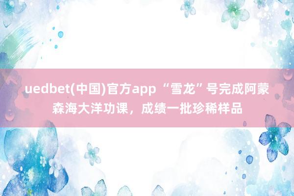uedbet(中国)官方app “雪龙”号完成阿蒙森海大洋功课，成绩一批珍稀样品