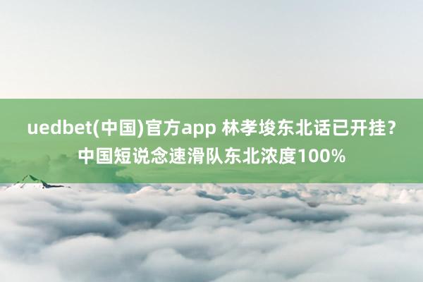 uedbet(中国)官方app 林孝埈东北话已开挂？中国短说念速滑队东北浓度100%