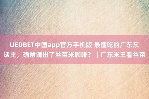 UEDBET中国app官方手机版 最懂吃的广东东谈主，确凿调出了丝苗米咖啡？｜广东米王看丝苗
