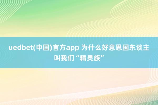 uedbet(中国)官方app 为什么好意思国东谈主叫我们“精灵族”