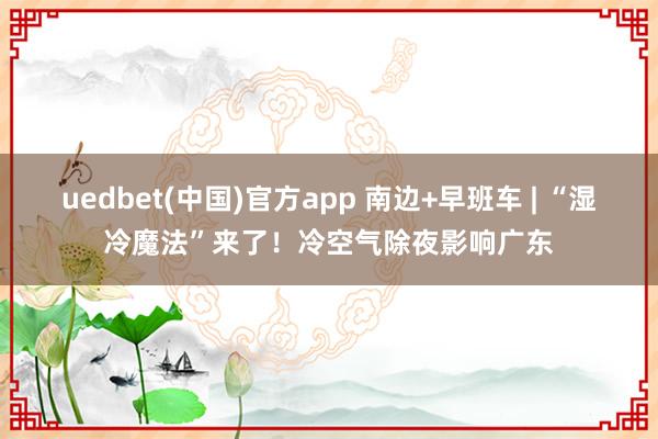uedbet(中国)官方app 南边+早班车 | “湿冷魔法”来了！冷空气除夜影响广东