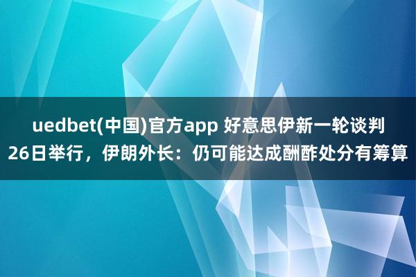uedbet(中国)官方app 好意思伊新一轮谈判26日举行，伊朗外长：仍可能达成酬酢处分有筹算
