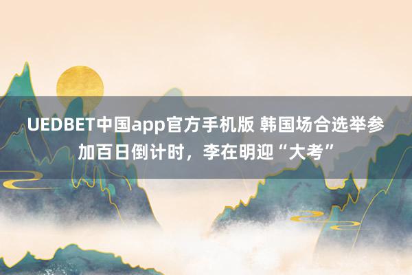 UEDBET中国app官方手机版 韩国场合选举参加百日倒计时，李在明迎“大考”