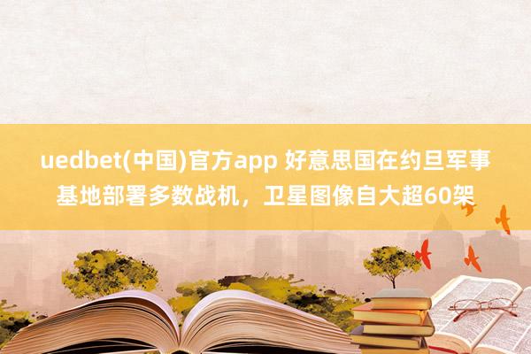 uedbet(中国)官方app 好意思国在约旦军事基地部署多数战机，卫星图像自大超60架