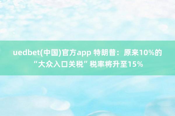 uedbet(中国)官方app 特朗普：原来10%的“大众入口关税”税率将升至15%