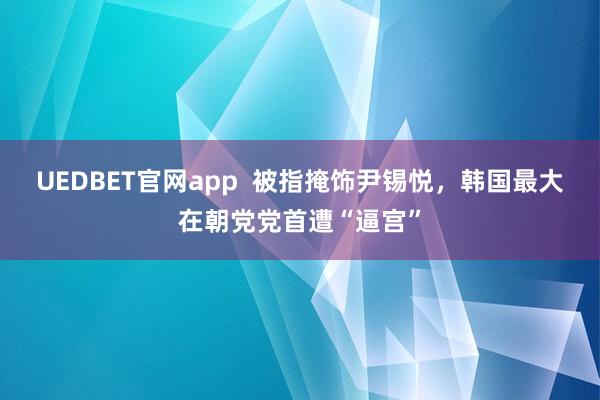 UEDBET官网app  被指掩饰尹锡悦，韩国最大在朝党党首遭“逼宫”