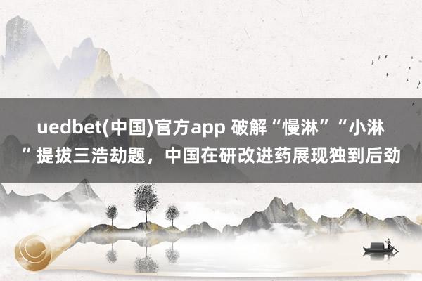 uedbet(中国)官方app 破解“慢淋”“小淋”提拔三浩劫题，中国在研改进药展现独到后劲