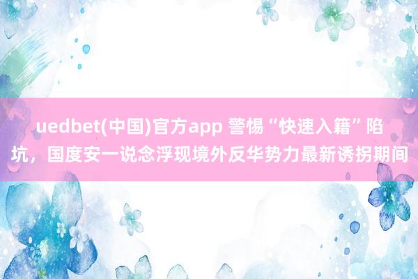uedbet(中国)官方app 警惕“快速入籍”陷坑，国度安一说念浮现境外反华势力最新诱拐期间