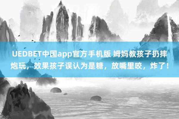 UEDBET中国app官方手机版 姆妈教孩子扔摔炮玩，效果孩子误认为是糖，放嘴里咬，炸了！