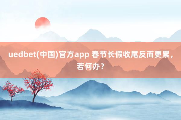 uedbet(中国)官方app 春节长假收尾反而更累，若何办？