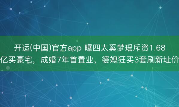 开运(中国)官方app 曝四太奚梦瑶斥资1.68亿买豪宅,成婚7年首置业,婆媳狂买3套刷新址价