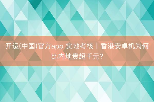 开运(中国)官方app 实地考核｜香港安卓机为何比内地贵超千元？