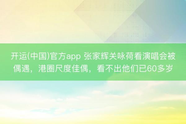 开运(中国)官方app 张家辉关咏荷看演唱会被偶遇,港圈尺度佳偶,看不出他们已60多岁
