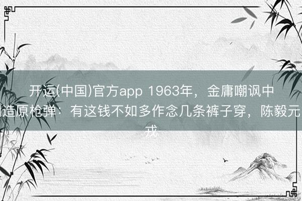 开运(中国)官方app 1963年，金庸嘲讽中国造原枪弹：有这钱不如多作念几条裤子穿，陈毅元戎