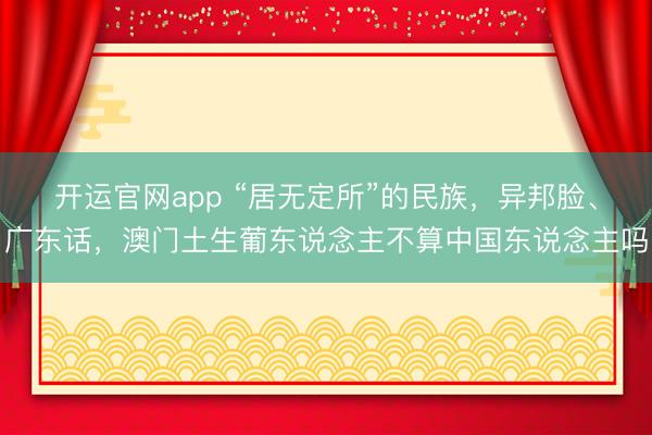 开运官网app “居无定所”的民族,异邦脸、广东话,澳门土生葡东说念主不算中国东说念主吗