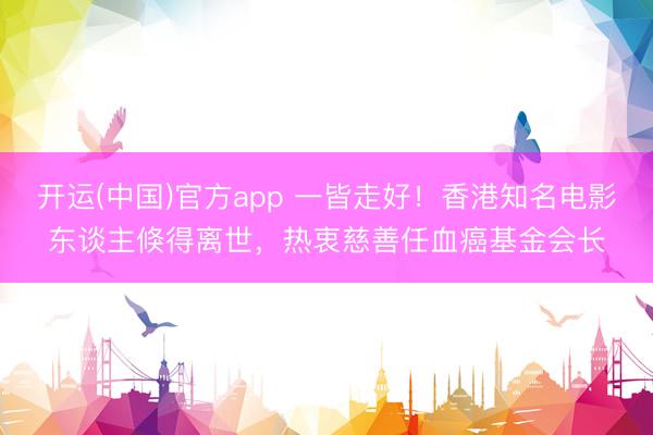 开运(中国)官方app 一皆走好！香港知名电影东谈主倏得离世，热衷慈善任血癌基金会长