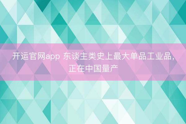 开运官网app 东谈主类史上最大单品工业品,正在中国量产