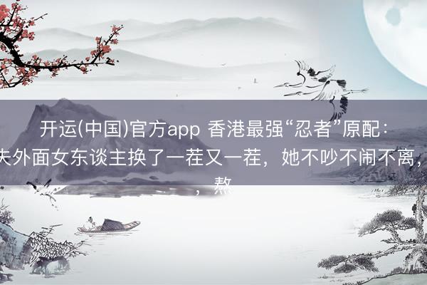 开运(中国)官方app 香港最强“忍者”原配：丈夫外面女东谈主换了一茬又一茬，她不吵不闹不离，熬