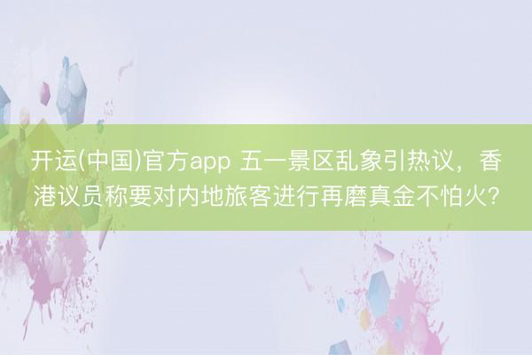 开运(中国)官方app 五一景区乱象引热议，香港议员称要对内地旅客进行再磨真金不怕火？