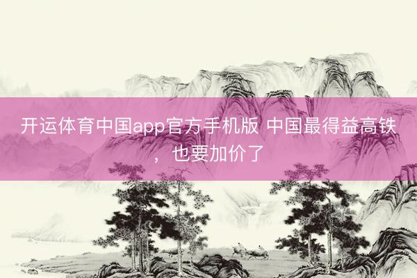 开运体育中国app官方手机版 中国最得益高铁，也要加价了