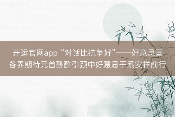 开运官网app “对话比抗争好”——好意思国各界期待元首酬酢引颈中好意思干系安祥前行