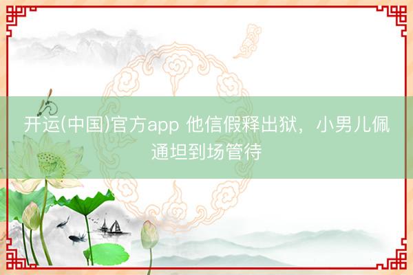 开运(中国)官方app 他信假释出狱，小男儿佩通坦到场管待