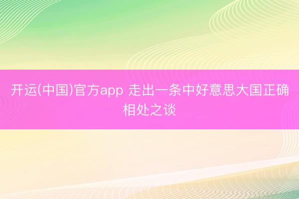 开运(中国)官方app 走出一条中好意思大国正确相处之谈