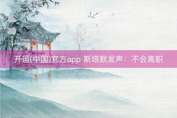 开运(中国)官方app 斯塔默发声：不会离职