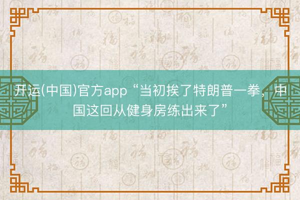开运(中国)官方app “当初挨了特朗普一拳,中国这回从健身房练出来了”