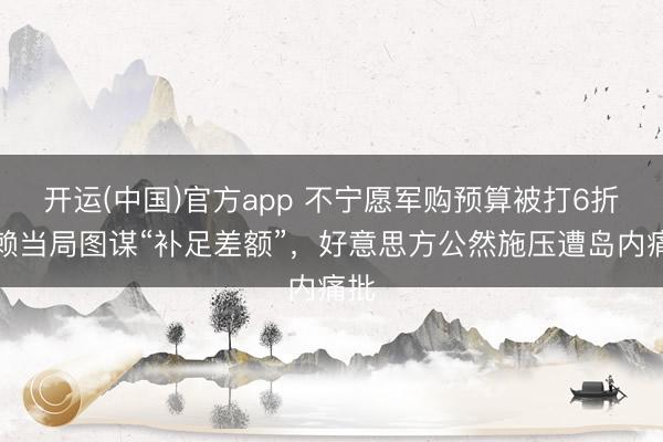 开运(中国)官方app 不宁愿军购预算被打6折，赖当局图谋“补足差额”，好意思方公然施压遭岛内痛批