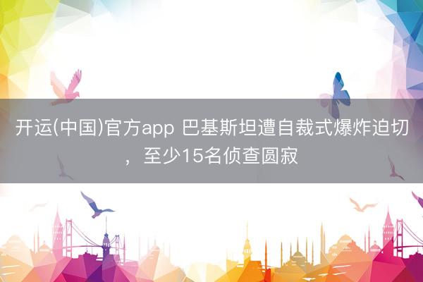 开运(中国)官方app 巴基斯坦遭自裁式爆炸迫切，至少15名侦查圆寂