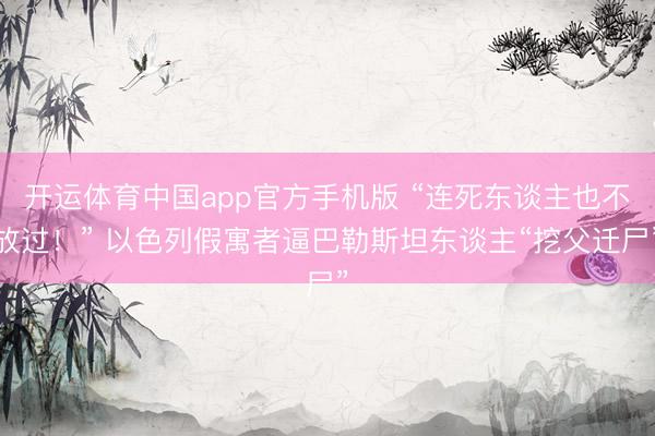 开运体育中国app官方手机版 “连死东谈主也不放过!” 以色列假寓者逼巴勒斯坦东谈主“挖父迁尸”