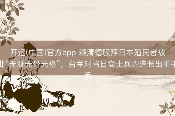 开运(中国)官方app 赖清德膜拜日本殖民者被批“无耻无骨无格”，台军对骂日裔士兵的连长出重手