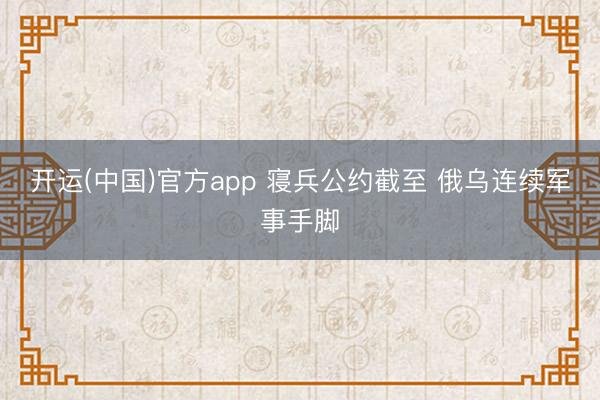 开运(中国)官方app 寝兵公约截至 俄乌连续军事手脚