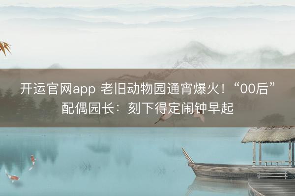开运官网app 老旧动物园通宵爆火！“00后”配偶园长：刻下得定闹钟早起