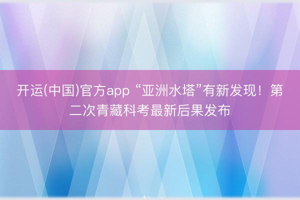 开运(中国)官方app “亚洲水塔”有新发现!第二次青藏科考最新后果发布
