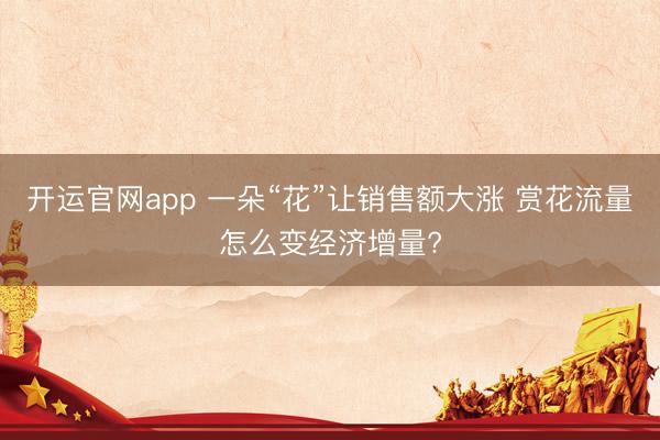 开运官网app 一朵“花”让销售额大涨 赏花流量怎么变经济增量?