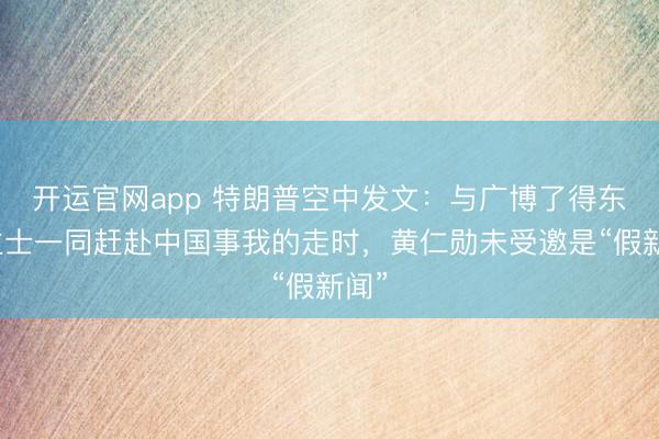 开运官网app 特朗普空中发文：与广博了得东谈主士一同赶赴中国事我的走时，黄仁勋未受邀是“假新闻”
