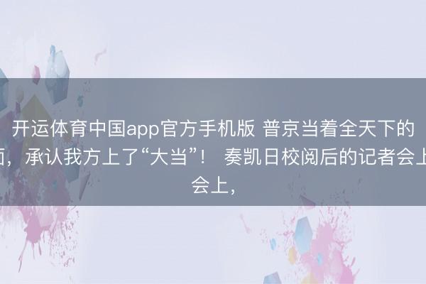 开运体育中国app官方手机版 普京当着全天下的面，承认我方上了“大当”！ 奏凯日校阅后的记者会上，