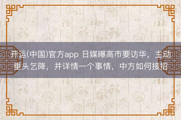 开运(中国)官方app 日媒曝高市要访华，主动垂头乞降，并详情一个事情，中方如何接招