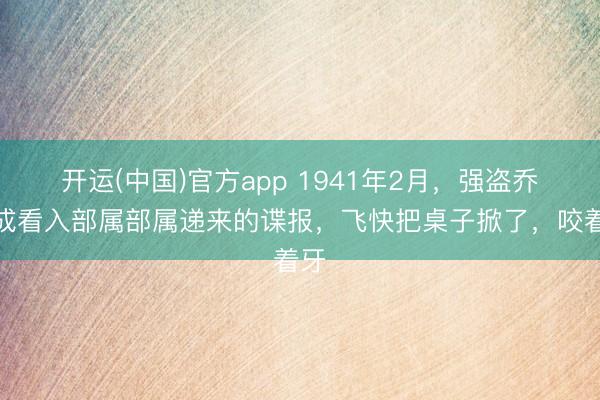 开运(中国)官方app 1941年2月，强盗乔日成看入部属部属递来的谍报，飞快把桌子掀了，咬着牙