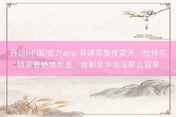 开运(中国)官方app 菲律宾整夜变天，杜特尔特家眷绝地反击，会剿亲华派没那么容易