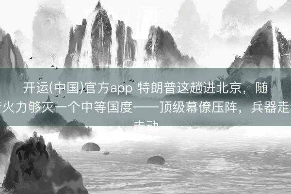 开运(中国)官方app 特朗普这趟进北京，随行火力够灭一个中等国度——顶级幕僚压阵，兵器走动