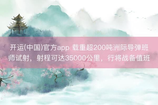 开运(中国)官方app 载重超200吨洲际导弹班师试射，射程可达35000公里，行将战备值班