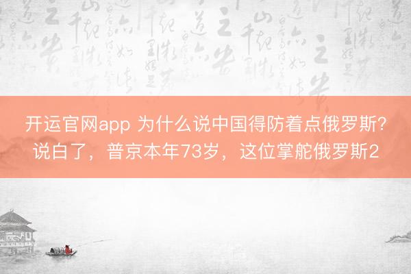 开运官网app 为什么说中国得防着点俄罗斯？说白了，普京本年73岁，这位掌舵俄罗斯2