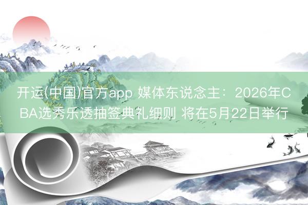 开运(中国)官方app 媒体东说念主：2026年CBA选秀乐透抽签典礼细则 将在5月22日举行