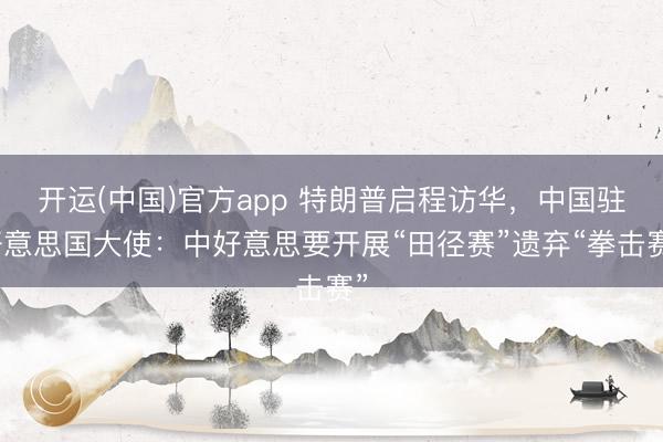 开运(中国)官方app 特朗普启程访华，中国驻好意思国大使：中好意思要开展“田径赛”遗弃“拳击赛”